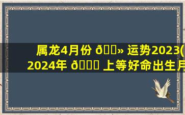 属龙4月份 🌻 运势2023(2024年 🐕 上等好命出生月份)